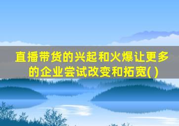 直播带货的兴起和火爆让更多的企业尝试改变和拓宽( )